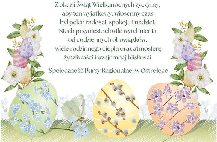 Karta z życzeniami Wielkanocnymi: Z okazji Świąt Wielkanocnych życzymy, aby ten wyjątkowy, wiosenny czas był pełen radości, spokoju i nadziei. Niech przyniesie chwile wy tchnienia od codziennych obowiązków, wiele rodzinnego ciepła oraz atmosferę życzliwości i wzajemnej bliskości. Społeczność Bursy Regionalnej w Ostrołęce